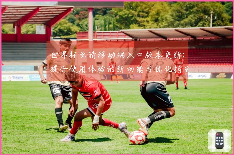世界杯竞猜移动端入口版本更新：提升使用体验的新功能与优化指南